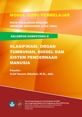 Pusat Pengembangan dan Pemberdayaan Pendidik
dan Tenaga Kependidikan Ilmu Pengetahuan Alam (PPPPTK IPA)
DIREKTORAT JENDERAL GURU DAN TENAGA KEPENDIDIKAN
KEMENTERIAN PENDIDIKAN DAN KEBUDAYAAN
TAHUN 2016
KELOMPOK KOMPETENSI B
MODUL GURU PEMBELAJAR
MATA PELAJARAN BIOLOGI
SEKOLAH MENENGAH ATAS (SMA)
KLASIFIKASI, ORGAN
TUMBUHAN, BIOSEL DAN
SISTEM PENCERNAAN
MANUSIA
Penulis:
Arief Husein Maulani, M.Si., dkk.
 