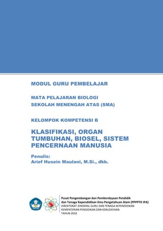 Pusat Pengembangan dan Pemberdayaan Pendidik
dan Tenaga Kependidikan Ilmu Pengetahuan Alam (PPPPTK IPA)
DIREKTORAT JENDERAL GURU DAN TENAGA KEPENDIDIKAN
KEMENTERIAN PENDIDIKAN DAN KEBUDAYAAN
TAHUN 2016
11
Penulis:
Arief Husein Maulani, M.Si., dkk.
MODUL GURU PEMBELAJAR
MATA PELAJARAN BIOLOGI
SEKOLAH MENENGAH ATAS (SMA)
KELOMPOK KOMPETENSI B
KLASIFIKASI, ORGAN
TUMBUHAN, BIOSEL, SISTEM
PENCERNAAN MANUSIA
 