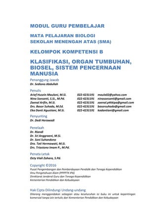 MODUL GURU PEMBELAJAR
MATA PELAJARAN BIOLOGI
SEKOLAH MENENGAH ATAS (SMA)
KELOMPOK KOMPETENSI B
KLASIFIKASI, ORGAN TUMBUHAN,
BIOSEL, SISTEM PENCERNAAN
MANUSIA
Penanggung Jawab
Dr. Sediono Abdullah
Penulis
Arief Husein Maulani, M.Si. 022-4231191 maula02@yahoo.com
Nina Soesanti, S.Si., M.Pd. 022-4231191 ninasoesanti@gmail.com
Zaenal Arifin, M.Si. 022-4231191 zaenal.p4tkipa@gmail.com
Drs. Basor Suhada, M.Ed. 022-4231191 basorsuhada@gmail.com
Eka Danti Agustiani, M.Si. 022-4231191 kadantiani@gmail.com
Penyunting
Dr. Dedi Herawadi
Penelaah
Dr. Riandi
Dr. Sri Anggraeni, M.Si.
Dr. Soni Suhandono
Dra. Tati Hermawati, M.Si.
Drs. Triastono Imam P., M.Pd.
Penata Letak
Octy Viali Zahara, S.Pd.
Copyright ©2016
Pusat Pengembangan dan Pemberdayaan Pendidik dan Tenaga Kependidikan
Ilmu Pengetahuan Alam (PPPPTK IPA)
Direktorat Jenderal Guru dan Tenaga Kependidikan
Kementerian Pendidikan dan Kebudayaan
Hak Cipta Dilindungi Undang-undang
Dilarang menggandakan sebagian atau keseluruhan isi buku ini untuk kepentingan
komersial tanpa izin tertulis dari Kementerian Pendidikan dan Kebudayaan
 