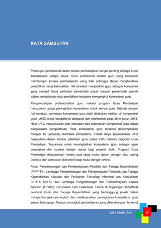 KATA SAMBUTAN iii
Peran guru profesional dalam proses pembelajaran sangat penting sebagai kunci
keberhasilan belajar siswa. Guru profesional adalah guru yang kompeten
membangun proses pembelajaran yang baik sehingga dapat menghasilkan
pendidikan yang berkualitas. Hal tersebut menjadikan guru sebagai komponen
yang menjadi fokus perhatian pemerintah pusat maupun pemerintah daerah
dalam peningkatan mutu pendidikan terutama menyangkut kompetensi guru.
Pengembangan profesionalitas guru melalui program Guru Pembelajar
merupakan upaya peningkatan kompetensi untuk semua guru. Sejalan dengan
hal tersebut, pemetaan kompetensi guru telah dilakukan melalui uji kompetensi
guru (UKG) untuk kompetensi pedagogi dan profesional pada akhir tahun 2015.
Hasil UKG menunjukkan peta kekuatan dan kelemahan kompetensi guru dalam
penguasaan pengetahuan. Peta kompetensi guru tersebut dikelompokkan
menjadi 10 (sepuluh) kelompok kompetensi. Tindak lanjut pelaksanaan UKG
diwujudkan dalam bentuk pelatihan guru paska UKG melalui program Guru
Pembelajar. Tujuannya untuk meningkatkan kompetensi guru sebagai agen
perubahan dan sumber belajar utama bagi peserta didik. Program Guru
Pembelajar dilaksanakan melalui pola tatap muka, dalam jaringan atau daring
(online), dan campuran (blended) tatap muka dengan online.
Pusat Pengembangan dan Pemberdayaan Pendidik dan Tenaga Kependidikan
(PPPPTK), Lembaga Pengembangan dan Pemberdayaan Pendidik dan Tenaga
Kependidikan Kelautan dan Perikanan Teknologi Informasi dan Komunikasi
(LP3TK KPTK), dan Lembaga Pengembangan dan Pemberdayaan Kepala
Sekolah (LP2KS) merupakan Unit Pelaksana Teknis di lingkungan Direktorat
Jenderal Guru dan Tenaga Kependidikan yang bertanggung jawab dalam
mengembangkan perangkat dan melaksanakan peningkatan kompetensi guru
sesuai bidangnya. Adapun perangkat pembelajaran yang dikembangkan tersebut
KATA SAMBUTAN
 
