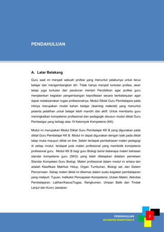 PENDAHULUAN
KELOMPOK KOMPETENSI B
1
A. Latar Belakang
Guru saat ini menjadi sebuah profesi yang menuntut pelakunya untuk terus
belajar dan mengembangkan diri. Tidak hanya menjadi tuntutan profesi, akan
tetapi juga tuntutan dari peraturan menteri Pendidikan agar profesi guru
menjalankan kegiatan pengembangan keprofesian secara berkelanjutan agar
dapat melaksanakan tugas profesionalnya. Modul Diklat Guru Pembelajara pada
intinya merupakan model bahan belajar (learning material) yang menuntut
peserta pelatihan untuk belajar lebih mandiri dan aktif. Untuk membantu guru
meningkatkan kompetensi profesional dan pedagogik disusun modul diklat Guru
Pembelajar yang terbagi atas 10 Kelompok Kompetensi (KK).
Modul ini merupakan Modul Diklat Guru Pembelajar KK B yang digunakan pada
diklat Guru Pembelajar KK B. Modul ini dapat digunakan dengan baik pada diklat
tatap muka maupun diklat on line. Selain terdapat pembahasan materi pedagogi
di setiap modul, terdapat pula materi profesional yang membidik kompetensi
profesional guru. Modul KK B bagi guru Biologi berisi beberapa materi bahasan
standar kompetensi guru (SKG) yang telah ditetapkan didalam pemetaan
Standar Kompetesi Guru Biologi. Materi profesional dalam modul ini antara lain
adalah Klasifikasi Makhluk Hidup, Organ Tumbuhan, Biologi sel, dan Sistem
Pencernaan. Setiap materi diklat ini dikemas dalam suatu kegiatan pembelajaran
yang meliputi: Tujuan, Indikator Pencapaian Kompetensi, Uraian Materi, Aktivitas
Pembelajaran, Latihan/Kasus/Tugas, Rangkuman, Umpan Balik dan Tindak
Lanjut dan Kunci Jawaban.
PENDAHULUAN
 