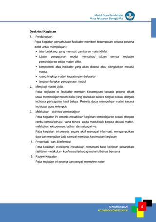LISTRIK untuk SMP
PENDAHULUAN
KELOMPOK KOMPETENSI B
Modul Guru Pembelajar
Mata Pelajaran Biologi SMA
5
Deskripsi Kegiatan
1. Pendahuluan
Pada kegiatan pendahuluan fasilitator memberi kesempatan kepada peserta
diklat untuk mempelajari :
 latar belakang yang memuat gambaran materi diklat
 tujuan penyusunan modul mencakup tujuan semua kegiatan
pembelajaran setiap materi diklat
 kompetensi atau indikator yang akan dicapai atau ditingkatkan melalui
modul.
 ruang lingkup materi kegiatan pembelajaran
 langkah-langkah penggunaan modul
2. Mengkaji materi diklat
Pada kegiatan ini fasilitator memberi kesempatan kepada peserta diklat
untuk mempelajari materi diklat yang diuraikan secara singkat sesuai dengan
indikator pencapaian hasil belajar. Peserta dapat mempelajari materi secara
individual atau kelompok
3. Melakukan aktivitas pembelajaran
Pada kegiatan ini peserta melakukan kegiatan pembelajaran sesuai dengan
rambu-rambu/intruksi yang tertera pada modul baik berupa diskusi materi,
melakukan eksperimen, latihan dan sebagainya.
Pada kegiatan ini peserta secara aktif menggali informasi, mengumpulkan
data dan mengolah data sampai membuat kesimpulan kegiatan
4. Presentasi dan Konfirmasi
Pada kegiatan ini peserta melakukan presentasi hasil kegiatan sedangkan
fasilitator melakukan konfirmasi terhadap materi dibahas bersama
5. Review Kegiatan
Pada kegiatan ini peserta dan penyaji mereview materi
 