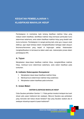 KEGIATAN PEMBELAJARAN 1: KLASIFIKASI
KELOMPOK KOMPETENSI B
7
Pembelajaran ini membahas topik tentang klasifikasi makhluk hidup yang
meliputi sistem klasifikasi, identifikasi makhluk hidup termasuk pembuatan kunci
determinasi sederhana, serta sistem klasifikasi makhluk hidup yang diwakili oleh
dunia tumbuhan. Pembelajaran ini sangat penting baik untuk guru maupun anak
didiknya, agar dapat terbiasa dalam mengklasifikasikan berbagai objek ataupun
fenomena-fenomena yang terjadi di lingkungan sekitar. Keterampilan
mengklasifikasikan ini termasuk ke dalam salah satu keterampilan proses dalam
pembelajaran IPA.
A. Tujuan
Menjelaskan dasar-dasar klasifikasi makhluk hidup, mengidentifikasi makhluk
hidup, membuat kunci determinasi sederhana, serta sistem klasifikasi pada
tumbuhan.
B. Indikator Ketercapaian Kompetensi
1. Menjelaskan dasar-dasar klasifikasi makhluk hidup
2. Membuat kunci determinasi makhluk hidup sederhana
3. Menjelaskan sistem klasifikasi pada tumbuhan
C. Uraian Materi
SISTEM KLASIFIKASI MAKHLUK HIDUP
Coba Saudara perhatikan Gambar 1.1. Pada gambar tersebut terdapat dua buah
situasi yaitu pasar tradisional dan swalayan. Menurut Saudara apa perbedaan
yang mencolok dari kedua situasi tersebut? Apa yang Saudara rasakan jika di
swalayan situasinya seperti di pasar tradisional?
KEGIATAN PEMBELAJARAN 1:
KLASIFIKASI MAKHLUK HIDUP
 