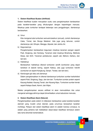 KEGIATAN PEMBELAJARAN 1: KLASIFIKASI
KELOMPOK KOMPETENSI B
Modul Guru Pembelajar
Mata Pelajaran Biologi SMA
9
1. Sistem Klasifikasi Buatan (Artifisial)
Sistem klasifikasi buatan merupakan suatu cara pengelompokan berdasarkan
pada karakter-karakter yang dihubungkan dengan kepentingan manusia.
Misalnya pada tumbuhan terdapat beberapa cara penggolongan, diantaranya
berdasarkan:
a) Umur
Kita mengenal ada tumbuhan semusim/setahun (annual), contoh diantaranya
Cabe, Tomat, dan Bunga Matahari. Ada juga yang tahunan, contoh
diantaranya Jati, Kihujan, Mangga, Alpukat, dan Jambu Air.
b) Kegunaannya
Pengelompokan berdasarkan kegunaan misalnya tanaman pangan seperti
Padi, Singkong, dan Kentang. Tanaman obat misalnya Binahong, Mahkota
Dewa, dan Sirih. Tanaman perkebunan, seperti Jati, Mahoni, Gaharu, dan
lain-lain.
c) Habitatnya
Berdasarkan habitatnya dikenal tumbuhan xerofit (tumbuhan yang dapat
bertahan di daerah kering, seperti Kaktus, ada juga tumbuhan hidrofit
(tumbuhan air seperti Kangkung, Genjer, Teratai, dan lain-lain).
d) Kandungan gizi atau zat utamanya
Dalam pengelompkkan ini dikenal diantaranya tumbuhan sumber karbohidrat
seperti Padi, Singkong, Sagu, dan lain-lain. Tumbuhan sumber protein seperti
Kacang Kedelai, Kacang Tanah, dan Kacang Hijau. Tumbuhan sumber lemak
seperti Kelapa Sawit, Kemiri, dan Wijen.
Melalui pengelompokan secara artifisial ini akan memudahkan kita untuk
mengenal sehingga akhirnya dapat dimanfaatkan untuk kebutuhan manusia.
2. Sistem Klasifikasi Alami (Natural)
Pengelompokkan pada sistem ini dilakukan berdasarkan pada karakter-karakter
alamiah yang mudah untuk diamati, pada umumnya berasarkan karakter
morfologi. Pelopor dari sistem klasifikasi alami ini adalah Carolus Linnaeus. Ia
adalah yang pertama kali meletakkan dasar-dasar klasifikasi termasuk sistem
tata nama binomial nomenclature.
 