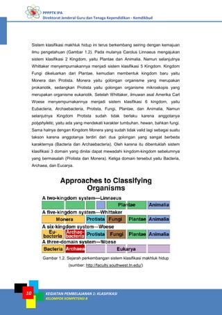 PPPPTK IPA
Direktorat Jenderal Guru dan Tenaga Kependidikan - Kemdikbud
KEGIATAN PEMBELAJARAN 1: KLASIFIKASI
KELOMPOK KOMPETENSI B
10
Sistem klasifikasi makhluk hidup ini terus berkembang seiring dengan kemajuan
ilmu pengetahuan (Gambar 1.2). Pada mulanya Carolus Linnaeus mengajukan
sistem klasifikasi 2 Kingdom, yaitu Plantae dan Animalia. Namun selanjutnya
Whittaker menyempurnakannya menjadi sistem klasifikasi 5 Kingdom. Kingdom
Fungi dikeluarkan dari Plantae, kemudian membentuk kingdom baru yaitu
Monera dan Protista. Monera yaitu golongan organisme yang merupakan
prokariotik, sedangkan Protista yaitu golongan organisme mikroskopis yang
merupakan organisme eukariotik. Setelah Whittaker, ilmuwan asal Amerika Carl
Woese menyempurnakannya menjadi sistem klasifikasi 6 kingdom, yaitu
Eubacteria, Archaebacteria, Protista, Fungi, Plantae, dan Animalia. Namun
selanjutnya Kingdom Protista sudah tidak berlaku karena anggotanya
polyphyletic, yaitu ada yang mendekati karakter tumbuhan, hewan, bahkan fungi.
Sama halnya dengan Kingdom Monera yang sudah tidak valid lagi sebagai suatu
takson karena anggotanya terdiri dari dua golongan yang sangat berbeda
karakternya (Bacteria dan Archaebacteria). Oleh karena itu dibentuklah sistem
klasifikasi 3 domain yang dinilai dapat mewadahi kingdom-kingdom sebelumnya
yang bermasalah (Protista dan Monera). Ketiga domain tersebut yaitu Bacteria,
Archaea, dan Eucarya.
Gambar 1.2. Sejarah perkembangan sistem klasifikasi makhluk hidup
(sumber: http://faculty.southwest.tn.edu/)
 