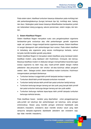 KEGIATAN PEMBELAJARAN 1: KLASIFIKASI
KELOMPOK KOMPETENSI B
Modul Guru Pembelajar
Mata Pelajaran Biologi SMA
11
Pada sistem alami, klasifikasi tumbuhan biasanya didasarkan pada morfologi dari
alat perkembangbiakannya (bunga) termasuk tipe biji, morfologi akar, batang,
dan daun. Sedangkan pada hewan biasanya diklasifikasikan berdasarkan jumlah
sel, keberadaan tulang punggung, saluran pencernaan, sistem rangka, dan lain-
lain.
3. Sistem Klasifikasi Filogeni
Sistem klasifikasi filogeni merupakan suatu cara pengelompokkan organisme
berdasarkan garis evolusinya atau sifat perkembangan genetik organisme
sejak sel pertama hingga menjadi bentuk organisme dewasa. Sistem klasifikasi
ini sangat dipengaruhi oleh perkembangan teori evolusi. Pada sistem klasifikasi
ini terkadang ada organisme yang secara morfologisnya berbeda, namun
ternyata memiliki karakter genetik yang dekat.
Sistem klasifikasi filogeni ini merupakan sistem klasifikasi yang mendasari sistem
klasifikasi modern, yang dipelopori oleh Hudchinson, Cronquist, dan lainnya.
Biasanya klasifikasi modern ini dilakukan dengan memperhatikan kecenderungan
evolusi organisme itu lebih maju atau masih primitif adalah dengan melihat
pelestarian atau penyusutan dari struktur sel atau tubuhnya akibat pengaruh
seleksi alam. Sebagai contoh, dalam klasifikasi modern tumbuhan, Hutchinson
mengemukakan pendapat diantaranya:
• Tumbuhan berdaun tunggal lebih primitif daripada berdaun majemuk
• Tumbuhan dikotil lebih primitif daripada tumbuhan monokotil
• Tumbuhan berbiji terbuka lebih primitif dari pada tumbuhan berbiji tertutup
• Tumbuhan berbunga dengan benang sari dan putik yang banyak lebih primitif
dari pada tumbuhan berbunga dengan benang sari dan putik sedikit.
• Tumbuhan berbunga mahkota lepas-lepas lebih primitif daripada tumbuhan
berbunga mahkota bersatu.
Pada klasifikasi hewan karakter yang diperhatikan untuk penggolongannya
yaitu jumlah sel tubuhnya dan perkembangan sel tubuhnya, serta jaringan
embrionalnya. Hewan yang memiliki jaringan embrional triploblastik (ada
ektoderm, mesoderm, endoderm) akan memiliki struktur tubuh yang lebih
sempurna daripada organisme diploblastik (ektoderm dan endoderm saja,
tapi tidak memiliki mesoderm).
 