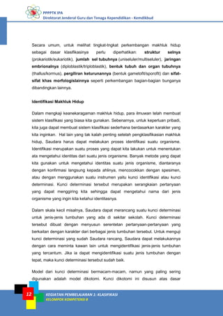 PPPPTK IPA
Direktorat Jenderal Guru dan Tenaga Kependidikan - Kemdikbud
KEGIATAN PEMBELAJARAN 1: KLASIFIKASI
KELOMPOK KOMPETENSI B
12
Secara umum, untuk melihat tingkat-tngkat perkembangan makhluk hidup
sebagai dasar klasifikasinya perlu diperhatikan: struktur selnya
(prokariotik/eukariotik), jumlah sel tubuhnya (uniseluler/multiseluler), jaringan
embrionalnya (diploblastik/triploblastik), bentuk tubuh dan organ tubuhnya
(thallus/kormus), pergiliran keturunannya (bentuk gametofit/sporofit) dan sifat-
sifat khas morfologislainnya seperti perkembangan bagian-bagian bunganya
dibandingkan lainnya.
Identifikasi Makhluk Hidup
Dalam mengkaji keanekaragaman makhluk hidup, para ilmuwan telah membuat
sistem klasifikasi yang biasa kita gunakan. Sebenarnya, untuk keperluan pribadi,
kita juga dapat membuat sistem klasifikasi sederhana berdasarkan karakter yang
kita inginkan. Hal lain yang tak kalah penting setelah pengklasifikasian makhluk
hidup, Saudara harus dapat melakukan proses identifikasi suatu organisme.
Identifikasi merupakan suatu proses yang dapat kita lakukan untuk menentukan
ata mengetahui identitas dari suatu jenis organisme. Banyak metode yang dapat
kita gunakan untuk mengetahui identitas suatu jenis organisme, diantaranya
dengan konfirmasi langsung kepada ahlinya, mencocokkan dengan spesimen,
atau dengan menggunakan suatu instrumen yaitu kunci identifikasi atau kunci
determinasi. Kunci determinasi tersebut merupakan serangkaian pertanyaan
yang dapat menggiring kita sehingga dapat mengetahui nama dari jenis
organisme yang ingin kita ketahui identitasnya.
Dalam skala kecil misalnya, Saudara dapat merancang suatu kunci determinasi
untuk jenis-jenis tumbuhan yang ada di sekitar sekolah. Kunci determinasi
tersebut dibuat dengan menyusun serentetan pertanyaan-pertanyaan yang
berkaitan dengan karakter dari berbagai jenis tumbuhan tersebut. Untuk menguji
kunci determinasi yang sudah Saudara rancang, Saudara dapat melakukannya
dengan cara meminta kawan lain untuk mengidentifikasi jenis-jenis tumbuhan
yang tercantum. Jika ia dapat mengidentifikasi suatu jenis tumbuhan dengan
tepat, maka kunci determinasi tersebut sudah baik.
Model dari kunci determinasi bermacam-macam, namun yang paling sering
digunakan adalah model dikotomi. Kunci dikotomi ini disusun atas dasar
 