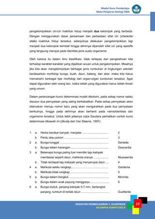KEGIATAN PEMBELAJARAN 1: KLASIFIKASI
KELOMPOK KOMPETENSI B
Modul Guru Pembelajar
Mata Pelajaran Biologi SMA
13
pengelompokkan ciri-ciri makhluk hidup menjadi dua kelompok yang berbeda.
Dengan menggunakan dasar persamaan dan perbedaan sifat ciri (character
state) makhluk hidup tersebut, selanjutnya dilakukan pengelompokkan lagi
menjadi dua kelompok kembali hingga akhirnya diperoleh sifat ciri yang spesifik
yang langsung merujuk pada identitas jenis suatu organisme.
Oleh karena itu dalam ilmu klasifikasi, tidak terlepas dari pengetahuan kita
terhadap karakter-karakter yang dijadikan acuan untuk pengelompokan. Misalnya
jika kita akan mengelompokan berbagai jenis tumbuhan di lingkungan sekolah
berdasarkan morfologi bunga, buah, daun, batang, dan akar, maka kita harus
memahami berbagai tipe morfologi dari organ-organ tumbuhan tersebut. Agar
dapat digunakan oleh orang lain, maka istilah yang digunakan harus istilah ilmiah
yang umum.
Dalam perancangan kunci determinasi model dikotomi, pada setiap nomor selalu
disusun dua pernyataan yang saling berkebalikan. Pada setiap pernyataan akan
diteruskan menuju nomor baru yang akan mengarahkan pada dua pernyataan
berikutnya, hingga pada akhirnya akan berhenti pada nama/identitas dari
organisme tersebut. Untuk lebih jelasnya coba Saudara perhatikan contoh kunci
determinasi dibawah ini (dikutip dari Van Steenis, 1997):
1. a. Herba berakar banyak, menjalar.................................. 2
b. Perdu atau pohon ........................................................ 3
2 a. Bunga tunggal ............................................................. Dentella
b. Bunga dalam karangan ............................................... Geocardia
3 a. Beberapa bunga paling luar memiliki taju kelopak
membesar seperti daun, mahkota oranye ................... Mussaenda
b. Tidak terdapat taju kelopak yang menyerupai daun .... 4
4 a. Mahkota selalu rangkap............................................... Gardenia
b. Mahkota tidak rangkap ................................................ 5
5 a. Bunga dalam bongkol .................................................. Morinda
b. Bunga dalam anak payung menggarpu ....................... 6
6 a. Bunga duduk, panjang kelopak 5-7 mm, bertangkai
panjang, tumbuh di ketiak daun ................................... Guettarda
 