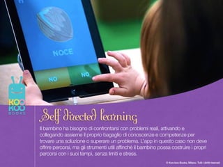 Once upon a time there was a Paper Duck… 10
© Koo-koo Books, Milano. Tutti i diritti riservati
Il bambino ha bisogno di confrontarsi con problemi reali, attivando e
collegando assieme il proprio bagaglio di conoscenze e competenze per
trovare una soluzione o superare un problema. L’app in questo caso non deve
offrire percorsi, ma gli strumenti utili affinché il bambino possa costruire i propri
percorsi con i suoi tempi, senza limiti e stress.
Self directed learning
 