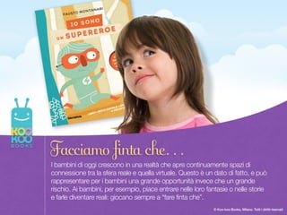 Once upon a time there was a Paper Duck… 3
© Koo-koo Books, Milano. Tutti i diritti riservati
I bambini di oggi crescono in una realtà che apre continuamente spazi di
connessione tra la sfera reale e quella virtuale. Questo è un dato di fatto, e può
rappresentare per i bambini una grande opportunità invece che un grande
rischio. Ai bambini, per esempio, piace entrare nelle loro fantasie o nelle storie
e farle diventare reali: giocano sempre a “fare finta che”.
Facciamo finta che…
 