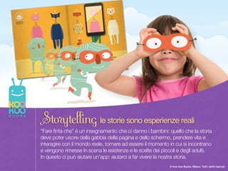 Once upon a time there was a Paper Duck… 4
© Koo-koo Books, Milano. Tutti i diritti riservati
“Fare finta che” è un insegnamento che ci danno i bambini: quello che la storia
deve poter uscire dalla gabbia della pagina e dello schermo, prendere vita e
interagire con il mondo reale, tornare ad essere il momento in cui si incontrano
e vengono rimesse in scena le esistenze e le scelte dei piccoli e degli adulti.  
In questo ci può aiutare un’app: aiutarci a far vivere la nostra storia.
Storytelling le storie sono esperienze reali
 