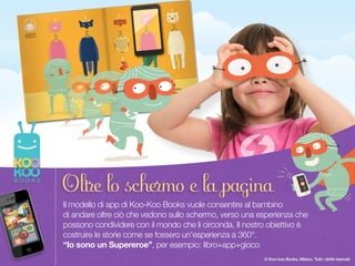 Once upon a time there was a Paper Duck… 5
© Koo-koo Books, Milano. Tutti i diritti riservati
Il modello di app di Koo-Koo Books vuole consentire al bambino  
di andare oltre ciò che vedono sullo schermo, verso una esperienza che
possono condividere con il mondo che li circonda. Il nostro obiettivo è
costruire le storie come se fossero un'esperienza a 360°. 
“Io sono un Supereroe”, per esempio: libro+app+gioco
Oltre lo schermo e la pagina
 