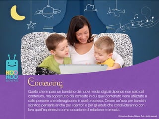 Once upon a time there was a Paper Duck… 8
© Koo-koo Books, Milano. Tutti i diritti riservati
Quello che impara un bambino dai nuovi media digitali dipende non solo dal
contenuto, ma soprattutto dal contesto in cui quel contenuto viene utilizzato e
dalle persone che interagiscono in quel processo. Creare un’app per bambini
significa pensarla anche per i genitori e per gli adulti che condivideranno con
loro quell’esperienza come occasione di relazione e crescita.
Coviewing
 