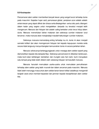 15
8.0 Kesimpulan
Pencemaran alam sekitar memberikan banyak kesan yang sangat buruk terhadap dunia
pada masa kini. Kejadian hujan asid, pemanasan global, penipisan ozon adalah adalah
antara kesan yang dapat dilihat dan dirasa serta dikategorikan serius iaitu perlu ditangani
dalam kadar yang segera untuk mengelakkan daripada isu tersebut menjadi lebih
mengancam. Manusia dan hidupan lain adalah saling berkaitan untuk terus hidup dalam
dunia. Manusia memerlukan bahan makanan dan sekiranya sumber makanan turut
tercemar, maka manusia akan menghadapi masalah kekurangan sumber makanan.
Sekiranya manusia memandang enting terhadap isu ini, dunia ini akan menjadi
semakin kritikal dan akan menngancam hidupan lain kepada kepupusan mereka serta
secara tidak langsung menyumbangkan kemusnahan dunia ini secara perlahan-lahan.
Manusia seharusnya bertanggungjawab untuk menjaga alam sekitar seperti yang
diamanahkan kepada kita daripada-Nya. Sekiranya pencemaran ini dibiarkan berterusan,
maka bumi akan kehilangan keindahan dan mungkin satu hari nanti, bumi merupakan
satu tempat yang tidak boleh didiami oleh sebarang hidupan termasuklah manusia.
Manusia haruslah memulakan usaha-usaha untuk memulakan pemuliharaan
terhadap alam sekitar yang telah musnah dan dalam ancaman pada masa kini. Manusia
tidak boleh menunggu masauntuk alam sekitar benar-benar kritikal sebaliknya mengambil
langkah awal untuk memberi kepastian dan jaminan kepada kesejahteraan alam sekitar
kita.
 