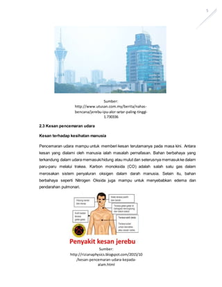 5
2.3 Kesan pencemaran udara
Kesan terhadap kesihatan manusia
Pencemaran udara mampu untuk memberi kesan terutamanya pada masa kini. Antara
kesan yang dialami oleh manusia ialah masalah pernafasan. Bahan berbahaya yang
terkandung dalam udara memasukihidung atau mulut dan seterusnya memasukke dalam
paru-paru melalui trakea. Karbon monoksida (CO) adalah salah satu gas dalam
merosakan sistem penyaluran oksigen dalam darah manusia. Selain itu, bahan
berbahaya seperti Nitrogen Oksida juga mampu untuk menyebabkan edema dan
pendarahan pulmonari.
Sumber:
http://www.utusan.com.my/berita/nahas-
bencana/jerebu-ipu-alor-setar-paling-tinggi-
1.730336
Sumber:
http://rizianaphysics.blogspot.com/2015/10
/kesan-pencemaran-udara-kepada-
alam.html
 