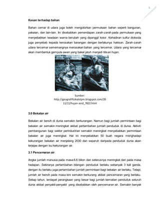 6
Kesan terhadap bahan
Bahan cemar di udara juga boleh mengotorkan permukaan bahan seperti bangunan,
pakaian, dan lain-lain. Ini disebabkan pemendapan zarah-zarah pada permukaan yang
menyebabkan keadaan warna berubah yang dipanggil kotor. Kehadiran sulfur dioksida
juga penyebab kepada kerosakan barangan dengan berlakunya hakisan. Zarah-zarah
udara tercemar sememangnya merosakan bahan yang tercemar. Udara yang tercemar
akan membentuk gempula awan yang bakal jatuh menjadi titisan hujan.
3.0 Bekalan air
Bekalan air bersih di dunia semakin berkurangan. Namun bagi jumlah permintaan bagi
bekalan air semakin meningkat akibat pertambahan jumlah penduduk di dunia. Aktiviti
pembangunan bagi sektor perindustrian semakin meningkat menyebabkan permintaan
bekalan air juga meningkat. Hal ini menyebabkan 50 buah negara menghadapi
kekurangan bekalan air menjelang 2030 dan separuh daripada penduduk dunia akan
terjejas dengan isu kekurangan air.
3.1 Pencemaran air
Angka jumlah manusia pada masa 6.6 bilion dan seterusnya meningkat dari pada masa
hadapan. Sekiranya pertambahan bilangan penduduk berlaku sebanyak 3 kali ganda,
dengan itu berlaku juga pertambahan jumlah permintaan bagi bekalan air berlaku. Tetapi,
jumlah air bersih pada masa kini semakin berkurang akibat pencemaran yang berlaku.
Setiap tahun, terdapat perangkaan yang besar bagi jumlah kematian penduduk seluruh
dunia akibat penyakit-penyakit yang disebabkan oleh pencemaran air. Semakin banyak
Sumber:
http://geografifizikalstpm.blogspot.com/20
11/11/hujan-asid_7822.html
 