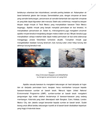 7
berlakunya urbanisasi dan industrialisasi, semakin penting bekalan air. Kebanyakan air
tawat berbentuk glasier dan icecaps. Sementalahan pula, dengan simpanan air tawar
yang semakin berkurangan, pencemaran air semakin bertambah dan sejumlah simpanan
air yang tidak dapat digunakan oleh manusia. Salah satu contohnnya, menjadi isu letupan
letupan tangki minyak di Teluk Mexico yang menyebabkan kawasan Teluk Mexico
terganggu. Apabila minyak yang banyak menyaluti permukaan air laut tersebut, ini
menyebabkan pencemaran air. Selain itu, mikroorganisme juga mengalami ancaman
apabila minyak tersebut menghalang oksigen melarut dalam air laut. Minyak tersebut juga
menyebabkan cahaya matahari tidak dapat melalui permukaan air laut serta seterusnya
mengganggu proses fotosintesis tumbuhan akuatik. Tumpahan minyak juga
mengakibatkan keadaan burung terancam, bulu burung sukar untuk hidup burung dan
akhirnya burung tersebut mati.
Apabila sesuatu kawasan itu mengalami kekurangan air hasil daripada air hujan
dan air daripada permukaan bumi, kerajaan harus memberikan tumpuan kepada
kawasan-kawasan sumber air bawah tanah. Menurut kajian United National
Environmental Programme (UNIP), sumber-sumber air bawah tanah mengalami
pengurangan tiga meter setahun terutamanya di kawasan-kawasan yang sedang
membangun. Kota-kota yang telah dikenalpasti ialah Bangkok, Cairo, Kolkata, London
Mexico City, dan Jakarta sangat bersandar kepada sumber air bawah tanah. Sudah
terang untuk dilihat berlaku kekurangan kuantiti air di bawah tanah disebabkan keperluan
yang tinggi di kota-kota besar.
Sumber:
http://nikmatair.blogspot.com/2016/05/fak
ta-mengenai-pencemaran-air-yang.html
 
