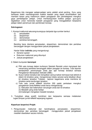 Bagaimana kita mengajar pelajar-pelajar sains adalah amat penting. Guru yang
berkesan boleh membangunkan koleksi kaedah yang dapat dimanfaatkan dan
memberi kesan yang maksimum dalam pengajaran dan pembelajaran mengikut
gaya pembelajaran pelajar. Untuk membangunkan koleksi pelajar, guru-guru
digalakkan untuk meneroka kaedah pengajaran yang menggalakkan kerjasama
pelajar dalam penemuan dan pembinaan konsep.

Sub-tugasan:

1. Kumpul maklumat sekurang-kurangnya daripada tiga sumber berikut:
    (i)   penyiasatan
    (ii)  eksperimen
    (iii) demonstrasi
    (iv)  peristiwa bercanggah.

   Banding beza diantara penyiasatan, eksperimen, demonstrasi dan peristiwa
   bercanggah dengan menggunakan jadual pengkelasan.

   Hantar folder individu yang mengandungi:
   • Senarai rujukan
   • Dokumen maklumat yang dikumpul
   • Jadual pengkelasan

2. Dalam kumpulan berempat

     a) Pilih satu konsep dalam kurikulum Sekolah Rendah untuk menyiasat dan
        merancang peristiwa bercanggah dalam pengajar an konsep. Tulis laporan
        berdasarkan perancangan anda dan ajar konsep tersebut semasa
        Pengalaman Berasaskan Sekolah (SBE).
     b) Susun bahan tersebut dan tempatkan semua bahan termasuk kad aktiviti di
        dalam kit shoebox yang mengandungi indeks senarai serta lekatkan diluar
        kit shoebox tersebut. Tuliskan laporan bagaimana anda membina kit
        shoebox serta kandungan tersebut.
     c) Tulis satu jurnal reflektif kira-kira 200 patah perkataan mengikut
        pengalaman anda.Refleksi anda harus mengandungi:
        (i) Kekuatan dan kelemahan rancangan anda dan kit shoebox
        (ii) Masalah yang anda hadapi
        (iii) Cadangan mengatasi masalah tersebut.

3. Tunjukkan sikap positif, komitmen dan kerjasama         semasa     melakukan
  tugas.Simpan jurnal reflektif sepanjang tugasan.


Keperluan terperinci Projek

1. Pengumpulan maklumat dan bandingbeza penyiasatan, eksperimen,
   demonstrasi dan peristiwa bercanggah menggunakan jadual pengelasan
   mestilah disediakan secara individu.
 