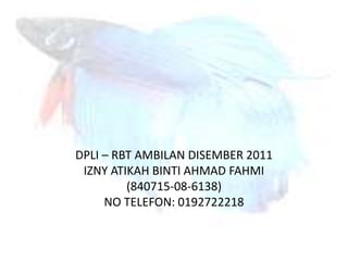DPLI – RBT AMBILAN DISEMBER 2011
 IZNY ATIKAH BINTI AHMAD FAHMI
         (840715-08-6138)
     NO TELEFON: 0192722218
 