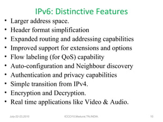 IPv6: Distinctive Features Larger address space. Header format simplification Expanded routing and addressing capabilities Improved support for extensions and options Flow labeling (for QoS) capability Auto-configuration and Neighbour discovery Authentication and privacy capabilities Simple transition from IPv4. Encryption and Decryption. Real time applications like Video & Audio . July-22-23,2010 ICCCI10,Madurai,TN,INDIA. 