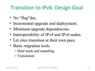 Transition to IPv6: Design Goal No “flag”day. Incremental upgrade and deployment. Minimum upgrade dependencies. Interoperability of IPv4 and IPv6 nodes. Let sites transition at their own pace. Basic migration tools Dual stack and tunneling Translation July-22-23,2010 ICCCI10,Madurai,TN,INDIA. 