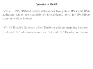 Operation of BD-SIIT V4-V6 DNS(DNS46) server determines two public IPv4 and IPv6 addresses which are statically or Dynamically exist for IPv4/IPv6 communication System. V4-V6 Enabled Gateway which Performs address mapping between IPv4 and IPv6 addresses as well as IPv4 and IPv6 Header conversion . 