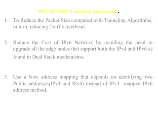 Why BD-SIIT Transition Mechanism . To Reduce the Packet Size compared with Tunneling Algorithms, in turn, reducing Traffic overhead. Reduce the Cost of IPv6 Network by avoiding the need to upgrade all the edge nodes that support both the IPv4 and IPv6 as found in Dual Stack mechanisms .  Use a New address mapping that depends on identifying   two Public addresses(IPv4 and IPv6) instead of IPv4 –mapped IPv6 address method.  