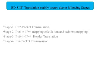 Stage-1: IPv6 Packet Transmission. Stage-2:IPv6-to-IPv4 mapping calculation and Address mapping. Stage-3:IPv6-in-IPv4  Header Translation Stage-4:IPv4 Packet Transmission BD-SIIT  Translation mainly occurs due to following Stages  