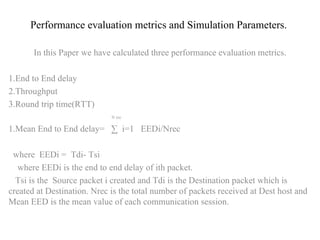 Performance evaluation metrics and Simulation Parameters. In this Paper we have calculated three performance evaluation metrics . 1.End to End delay 2.Throughput 3.Round trip time(RTT)  N rec 1.Mean End to End delay=  ∑  i=1  EEDi/Nrec where  EEDi =  Tdi- Tsi where EEDi is the end to end delay of ith packet. Tsi is the  Source packet i created and Tdi is the Destination packet which is created at Destination. Nrec is the total number of packets received at Dest host and Mean EED is the mean value of each communication session. 