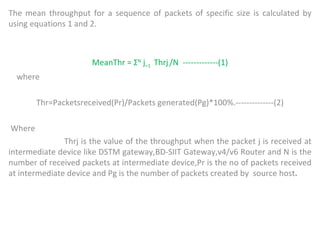 The mean throughput for a sequence of packets of specific size is calculated by using equations 1 and 2. MeanThr = Σ N  j =1  Thrj   /N  -------------(1) where  Thr=Packetsreceived(Pr)/Packets generated(Pg)*100%.--------------(2) Where  Thrj is the value of the throughput when the packet j is received at intermediate device like DSTM gateway,BD-SIIT Gateway,v4/v6 Router and N is the number of received packets at intermediate device,Pr is the no of packets received at intermediate device and Pg is the number of packets created by  source host .  