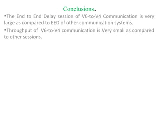 Conclusions . The End to End Delay session of V6-to-V4 Communication is very large as compared to EED of other communication systems. Throughput of  V6-to-V4 communication is Very small as compared to other sessions. 
