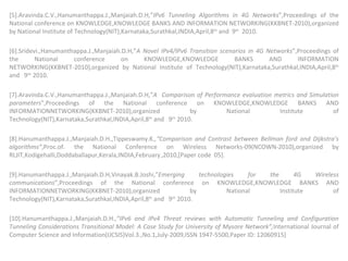 [5].Aravinda.C.V.,Hanumanthappa.J.,Manjaiah.D.H,” IPv6 Tunneling Algorithms in 4G Networks ”,Proceedings of the National conference on KNOWLEDGE,KNOWLEDGE BANKS AND INFORMATION NETWORKING(KKBNET-2010),organized by National Institute of Technology(NIT),Karnataka,Surathkal,INDIA,April,8 th  and  9 th   2010.   [6].Sridevi.,Hanumanthappa.J.,Manjaiah.D.H,” A Novel IPv4/IPv6 Transition scenarios in 4G Networks ”,Proceedings of the National conference on KNOWLEDGE,KNOWLEDGE BANKS AND INFORMATION NETWORKING(KKBNET-2010),organized by National Institute of Technology(NIT),Karnataka,Surathkal,INDIA,April,8 th  and  9 th  2010.   [7].Aravinda.C.V.,Hanumanthappa.J.,Manjaiah.D.H,” A  Comparison of Performance evaluation metrics and Simulation parameters ”,Proceedings of the National conference on KNOWLEDGE,KNOWLEDGE BANKS AND INFORMATIONNETWORKING(KKBNET-2010),organized by National Institute of Technology(NIT),Karnataka,Surathkal,INDIA,April,8 th  and  9 th  2010. [8].Hanumanthappa.J.,Manjaiah.D.H.,Tippeswamy.K .,“Comparison and Contrast between Bellman ford and Dijkstra’s algorithms” ,Proc.of. the National Conference on Wireless Networks-09(NCOWN-2010),organized by RLJIT,Kodigehalli,Doddaballapur,Kerala,INDIA,February   ,2010,[Paper code  05].    [9].Hanumanthappa.J.,Manjaiah.D.H,Vinayak.B.Joshi,” Emerging technologies for the 4G Wireless communications ”,Proceedings of the National conference on KNOWLEDGE,KNOWLEDGE BANKS AND INFORMATIONNETWORKING(KKBNET-2010),organized by National Institute of Technology(NIT),Karnataka,Surathkal,INDIA,April,8 th  and  9 th  2010.   [10].Hanumanthappa.J.,Manjaiah.D.H .,”IPv6 and IPv4 Threat reviews with Automatic Tunneling and Configuration Tunneling Considerations Transitional Model: A Case Study for University of Mysore Network”, International Journal of Computer Science and Information(IJCSIS)Vol.3.,No.1,July-2009,ISSN 1947-5500,Paper ID: 12060915]  