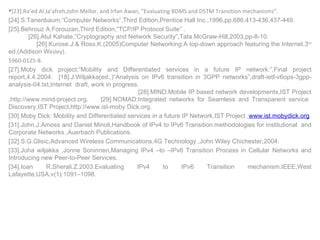 [23].Ra’ed Al Ja’afreh,John Mellor, and Irfan Awan, “Evaluating BDMS and DSTM Transition mechanisms”. [24].S.Tanenbaum,“Computer Networks”,Third Edition,Prentice Hall Inc.,1996,pp.686,413-436,437-449.  [25].Behrouz A.Forouzan,Third Edition,“TCP/IP Protocol Suite” .  [26].Atul Kahate,“Cryptography and Network Security“,Tata McGraw-Hill,2003,pp-8-10.  [26].Kurose.J.& Ross.K.(2005)Computer Networking:A top-down approach featuring the Internet.3 rd  ed,(Addison W esley).  5960-0125-8.  [27].Moby dick project:“Mobility and Differentiated services in a future IP network:”,Final project report,4.4.2004.  [18].J.Wiljakka(ed.,)“Analysis on IPv6 transition in 3GPP networks”,draft-ietf-v6ops-3gpp-analysis-04.txt,Internet  draft, work in progress.  [28].MIND:Mobile IP based network developments,IST Project ,http://www.mind-project.org.  [29].NOMAD:Integrated networks for Seamless and Transparent service  Discovery,IST Project,http://www.ist-moby Dick.org. [30].Moby Dick: Mobility and Differentiated services in a future IP Network,IST Project , www.ist.mobydick.org . [31].John.J.Amoss and Daniel Minoli,Handbook of IPv4 to IPv6 Transition:methodologies for institutional  and Corporate Networks.,Auerbach Publications. [32].S.G.Glisic,Advanced Wireless Communications,4G Technology.,John Wiley Chichester,2004. [33].Juha wiljakka ,Jonne Soninnen,Managing IPv4 –to –IPv6 Transition Process in Cellular Networks and Introducing new Peer-to-Peer Services. [34].Ioan R,Sherali.Z.2003.Evaluating IPv4 to IPv6 Transition mechanism.IEEE,West Lafayette,USA,v(1):1091–1098 . 