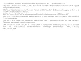 [35].E.Nordmark,Stateless IP/ICMP translation algorithm(SIIT),RFC 2765,February 2000. [36].Ra’ed AlJa’afreh,John mellor,Mumtaz  Kamala,” A Novel IPv4/IPv6 transition mechanism which support transparent connections”. [37].Ra’ed AlJa’afreh,John mellor,Mumtaz  Kamala and R.Kassabeh ,Bi-Directional mapping system as a new IPv4/IPv6 transition mechanism. [38].TimRooney,IPv4/IPv6Transition strategies,Director,Product management,BT Diamond IP. [39].John.J.Amos and Daniel Minoli,Handbook of IPv4 to IPv6 Transition Methodologies for Institutional and Corporate Networks. [40].Jivika Govil   ,Jivesh Govil,Navkeerat Kaur,Harkeerat Kaur,An examination of IPv4 and IPv6 Networks: constraints,and various transition mechanisms. [41].Jivika Govil,Jivesh Govil,”On the Investigation of Transactional and Interoperability Issues between IPv4 and IPv6,2007,IEEE electro/Information technology conference,(EIT 2007),17-20,May 2007,chicago,USA 