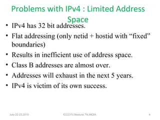 Problems with IPv4 : Limited Address Space IPv4 has 32 bit addresses. Flat addressing (only netid + hostid with “fixed” boundaries) Results in inefficient use of address space. Class B addresses are almost over. Addresses will exhaust in the next 5 years. IPv4 is victim of its own success . July-22-23,2010 ICCCI10,Madurai,TN,INDIA. 