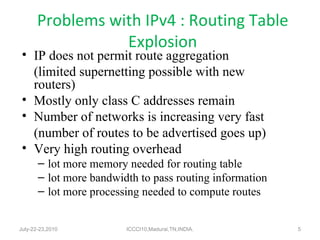 Problems with IPv4 : Routing Table Explosion IP does not permit route aggregation (limited supernetting possible with new routers) Mostly only class C addresses remain Number of networks is increasing very fast (number of routes to be advertised goes up) Very high routing overhead lot more memory needed for routing table lot more bandwidth to pass routing information lot more processing needed to compute routes  July-22-23,2010 ICCCI10,Madurai,TN,INDIA. 