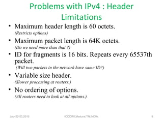Problems with IPv4 : Header Limitations Maximum header length is 60 octets. (Restricts options) Maximum packet length is 64K octets. (Do we need more than that ?) ID for fragments is 16 bits. Repeats every 65537th packet.   (Will two packets in the network have same ID?) Variable size header. (Slower processing at routers.) No ordering of options. (All routers need to look at all options.) July-22-23,2010 ICCCI10,Madurai,TN,INDIA. 