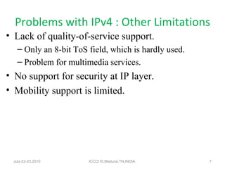 Problems with IPv4 : Other Limitations Lack of quality-of-service support. Only an 8-bit ToS field, which is hardly used. Problem for multimedia services. No support for security at IP layer. Mobility support is limited . July-22-23,2010 ICCCI10,Madurai,TN,INDIA. 