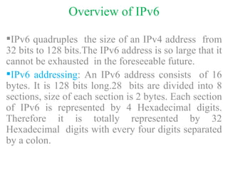 Overview of IPv6 IPv6 quadruples  the size of an IPv4 address  from 32 bits to 128 bits.The IPv6 address is so large that it cannot be exhausted  in the foreseeable future. IPv6 addressing : An IPv6 address consists  of 16 bytes. It is 128 bits long.28  bits are divided into 8 sections, size of each section is 2 bytes. Each section of IPv6 is represented by 4 Hexadecimal digits. Therefore it is totally represented by 32 Hexadecimal  digits with every four digits separated by a colon.  