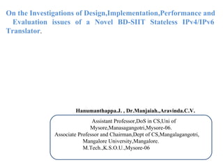 On the Investigations of Design,Implementation,Performance and    Evaluation issues of a Novel BD-SIIT Stateless IPv4/IPv6 Translator .  Hanumanthappa.J. , Dr.Manjaiah.,Aravinda.C.V. Assistant Professor,DoS in CS,Uni of Mysore,Manasagangotri,Mysore-06. Associate Professor and Chairman,Dept of CS,Mangalagangotri, Mangalore University,Mangalore. M.Tech.,K.S.O.U.,Mysore-06 . 