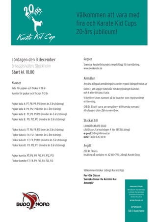 Lördagen den 3 december
Eriksdalshallen, Stockholm
Start kl. 10.00
Klasser
Kata för pojkar och flickor 7-13 år
Kumite för pojkar och flickor 7-13 år
Pojkar kata A: P7, P8, P9, P10 (mer än 2 års träning)
Pojkar kata A: P11, P12, P13 (mer än 3 års träning)
Pojkar kata B: P7, P8, P9,P10 (minder än 2 års träning)
Pojkar kata B: P11, P12, P13 (mindre än 3 års träning)
Flickor kata A: F7, F8, F9, F10 (mer än 2 års träning)
Flickor kata A: F11, F12, F13 (mer än 3 års träning)
Flickor kata B: F7, F8, F9,F10 (mindre än 2 års träning)
Flickor kata B: F11, F12, F13 (mindre än 3 års träning)
Pojkar kumite: P7, P8, P9, P10, P11, P12, P13
Flickor kumite: F7, F8, F9, F10, F11, F12, F13
ARRANGÖRER:
Minakami Karatedojo
Lidingö Karatedojo
Svenska Inoue-Ha
Shito-Ryu Kai
www.inoue.se
SPONSOR:
SBI / Budo Nord
Regler
Svenska Karateförbundets regeltillägg för barntävling.
www.swekarate.se
Anmälan
Använd bifogad anmälningslista eller e-post lidingo@inoue.se
Glöm ej att uppge födelseår och kroppslängd (kumite),
och A eller B-klass i kata.
Vi behöver även namnen på de coacher som representerar
er förening.
OBS! Skall vara arrangören tillhanda senast
lördagen den 26 november.
Skickas till
LIDINGÖ KARATE DOJO
c/o Olsson, Farkostvägen 4 6tr 181 35 Lidingö
e-post: lidingo@inoue.se
Info: +4670 635 30 18
Avgift
250 kr / klass
Insättes på postgiro nr. 62 68 47-8, Lidingö Karate Dojo
Välkommen önskar Lidingö Karate Dojo
Per-Ola Olsson
Svenska Inoue-Ha Keishin-Kai
Arrangör
Välkommen att vara med
fira och Karate Kid Cups
20-års jubileum!
 