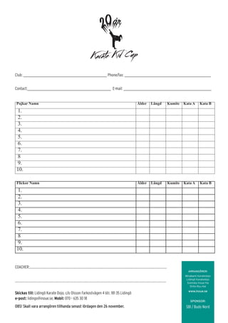 Club: __________________________________________________________ Phone/fax: ____________________________________________________________
Contact:__________________________________________________________ E-mail: _____________________________________________________________
COACHER:..................................................................................................................................................................................
....................................................................................................................................................................................................
Skickas till: Lidingö Karate Dojo, c/o Olsson Farkostvägen 4 6tr, 181 35 Lidingö
e-post: lidingo@inoue.se, Mobil: 070 - 635 30 18
OBS! Skall vara arrangören tillhanda senast lördagen den 26 november.
Pojkar Namn Ålder Längd Kumite Kata A Kata B
1.
2.
3.
4.
5.
6.
7.
8
9.
10.
Flickor Namn Ålder Längd Kumite Kata A Kata B
1.
2.
3.
4.
5.
6.
7.
8
9.
10.
ARRANGÖRER:
Minakami Karatedojo
Lidingö Karatedojo
Svenska Inoue-Ha
Shito-Ryu Kai
www.inoue.se
SPONSOR:
SBI / Budo Nord
 