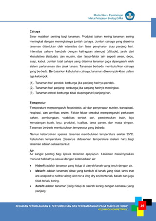 LISTRIK untuk SMP
KEGIATAN PEMBELAJARAN 1: PERTUMBUHAN DAN PERKEMBANGAN PADA MAKHLUK HIDUP
KELOMPOK KOMPETENSI C
Modul Guru Pembelajar
Mata Pelajaran Biologi SMA
19
Cahaya
Sinar matahari penting bagi tanaman. Produksi bahan kering tanaman sering
meningkat dengan meningkatnya jumlah cahaya. Jumlah cahaya yang dierrima
tanaman ditentukan oleh intensitas dan lama penyinaran atau panjang hari.
Intensitas cahaya berubah dengan ketinggian atempat (altitude), jarak dari
khatulistiwa (latitude), dan musim, dan factor-faktor lain seperti awan, debu,
asap, kabut. Jumlah total cahaya yang diterima tanaman juga dipengaruhi oleh
sistem pertanaman dan jarak tanam. Tanaman berbeda membutuhkan cahaya
yang berbeda. Berdasarkan kebutuhan cahaya; tanaman dikelompok-kkan dalam
tiga kelompok:
(1). Tanaman hari pendek: berbunga jika panjang harinya pendek.
(2). Tanaman hari panjang: berbunga jika panjang harinya meningkat.
(3). Tanaman netral: berbunga tidak diupengaruhi panjang hari.
Temperatur
Temperature mempengaruhi fotosintesis, air dan penyerapan nutrien, transpirasi,
respirasi, dan akvifitas enzim. Faktor-faktor tersebut mempengaruhi perkecam
bahan, pembungaan, voabilitas serbuk sari, pembentukan buah, laju
kematangan buah, layu, produksi, kualitas, lama panen, dan masa simpan.
Tanaman berbeda membutuhkan temperatur yang bebeda.
Namun kebanyakan spesies tanaman membutukan temperature sekitar 25ºC.
Kebutuhan temperature (biasanya didasarkan temperature malam hari) bagi
tanaman adalah sebaai berikut:
Air
Air sangat penting bagi speies tanaman apapapun. Tanaman dikelompokkan
menurut habitatnya sesuai dengan ketersediaan air:
• Hidrofit adalah tanaman yang hidup di daerah/tanah yang jenuh dengan air.
• Mesofit adalah tanaman darat yang tumbuh di tanah yang tidak lants that
are adapted to neither along wet nor a long dry environterlalu basah dan juga
tidak terlalu kering.
• Xerofit adalah tanaman yang hidup di daerah kering dengan kemarau yang
panjang.
 