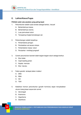 PPPPTK IPA
Direktorat Jenderal Guru dan Tenaga Kependidikan - Kemdikbud
KEGIATAN PEMBELAJARAN 1: PERTUMBUHAN DAN PERKEMBANGAN PADA MAKHLUK HIDUP
KELOMPOK KOMPETENSI C
26
E. Latihan/Kasus/Tugas
Pilihllah salah satu jawaban yang paling tepat
1. Pertumbuhan adalah suatu kondisi sebagai berikut , kecuali
A. Bertambahnya massa,
B. Bertambahnya volume,
C. Luas permukaan tubuh
D. Tercapainya tingkat kematangan sel.
2. Perkembangan adalah terjadinya
A. Pertambahan jaringan
B. Pembelahan sel secara mitosis
C. Pertambahan massa tubuh
D. Perubahan morfologi progresif
3. Contoh perumbuhan Isometri dalah bagian-bagian tubuh sebagai berikut:
A. Ekor tokek
B. Capit kepiting jantan
C. Kepala manusia
D. Ekor berudu
4. Faktor genetik terdapat dalam molekul
A. DNA
B. RNA
C. GH
D. TSH
5. Kelebihan hormon pertumbuhan (growth hormone) dapat menyebabkan
ukuran tulang besar secara tak normal
A. Akromegali
B. Kretinisme
C. Gigantisme
D. Dwarfisme
 
