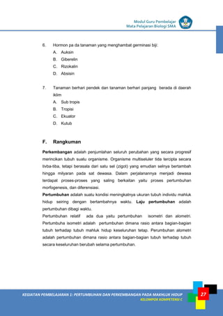 LISTRIK untuk SMP
KEGIATAN PEMBELAJARAN 1: PERTUMBUHAN DAN PERKEMBANGAN PADA MAKHLUK HIDUP
KELOMPOK KOMPETENSI C
Modul Guru Pembelajar
Mata Pelajaran Biologi SMA
27
6. Hormon pa da tanaman yang menghambat germinasi biji:
A. Auksin
B. Giberelin
C. Rizokalin
D. Absisin
7. Tanaman berhari pendek dan tanaman berhari panjang berada di daerah
iklim
A. Sub tropis
B. Tropisi
C. Ekuator
D. Kutub
F. Rangkuman
Perkembangan adalah penjumlahan seluruh perubahan yang secara progresif
merincikan tubuh suatu organisme. Organisme multiseluler tida tercipta secara
tivba-tiba, tetapi berasala dari satu sel (zigot) yang emudian selnya bertambah
hingga milyaran pada sat dewasa. Dalam perjalanannya menjadi dewasa
terdapat proses-proses yang saling berkaitan yaitu proses pertumbuhan
morfogenesis, dan diferensiasi.
Pertumbuhan adalah suatu kondisi meningkatnya ukuran tubuh individu mahluk
hidup seiring dengan bertambahnya waktu. Laju pertumbuhan adalah
pertumbuhan dibagi waktu.
Pertumbuhan relatif ada dua yaitu pertumbuhan isometri dan alometri.
Pertumbuha isometri adalah pertumbuhan dimana rasio antara bagian-bagian
tubuh terhadap tubuh mahluk hidup keseluruhan tetap. Perumbuhan alometri
adalah pertumbuhan dimana rasio antara bagian-bagian tubuh terhadap tubuh
secara keseluruhan berubah selama pertumbuhan.
 