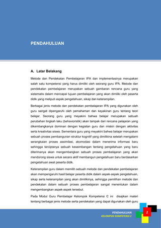 PENDAHULUAN
KELOMPOK KOMPETENSI C
1
A. Latar Belakang
Metode dan Pendekatan Pembelajaran IPA dan implementasinya merupakan
salah satu kompetensi yang harus dimiliki oleh seorang guru IPA. Metode dan
pendekatan pembelajaran merupakan sebuah gambaran rencana guru yang
sistematis dalam mencapai tujuan pembelajaran yang akan dimiliki oleh peserta
didik yang meliputi aspek pengetahuan, sikap dan keterampilan.
Berbagai jenis metode dan pendekatan pembelajaran IPA yang digunakan oleh
guru sangat dipengaruhi oleh pemahaman dan keyakinan guru tentang teori
belajar. Seorang guru yang meyakini bahwa belajar merupakan sebuah
perubahan tingkah laku (behavioristik) akan tampak dari rencana pelajaran yang
dikembangkanya dominan dengan kegiatan guru dan miskin dengan aktivitas
serta kreativitas siswa. Sementara guru yang meyakini bahwa belajar merupakan
sebuah proses pembangunan struktur kognitif yang dimilikina setelah mengalami
serangkaian proses assimilasi, akomodasi dalam menerima informasi baru
sehingga terciptanya sebuah keseimbangan tentang pengetahuan yang baru
diterimanya akan mengembangkan sebuah proses pembelajaran yang akan
mendorong siswa untuk secara aktif membangun pengetahuan baru berdasarkan
pengetahuan awal peserta didik.
Keterampilan guru dalam memilih sebuah metode dan pendekatan pembelajaran
akan mempengaruhi hasil belajar peserta didik dalam aspek-aspek pengetahuan,
sikap serta keterampilan yang akan dimilikinya, sehingga pemilihan metode dan
pendekatan dalam sebuah proses pembelajaran sangat menentukan dalam
mengembangkan aspek-aspek tersebut.
Pada Modul Guru Pembelajar Kelompok Kompetensi C ini disajikan materi
tentang berbagai jenis metode serta pendekatan yang dapat digunakan oleh guru
PENDAHULUAN
 