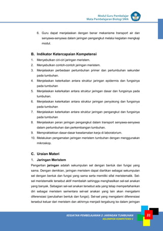 LISTRIK untuk SMP
KEGIATAN PEMBELAJARAN 2: JARINGAN TUMBUHAN
KELOMPOK KOMPETENSI C
Modul Guru Pembelajar
Mata Pembelajaran Biologi SMA
31
6. Guru dapat menjelaskan dengan benar mekanisme transport air dan
senyawa-senyawa dalam jaringan pengangkut melalui kegiatan mengkaji
modul.
B. Indikator Ketercapaian Kompetensi
1. Menyebutkan ciri-ciri jaringan meristem.
2. Menyebutkan contoh-contoh jaringan meristem.
3. Menjelaskan perbedaan pertumbuhan primer dan pertumbuhan sekunder
pada tumbuhan.
4. Menjelaskan keterkaitan antara struktur jaringan epidermis dan fungsinya
pada tumbuhan
5. Menjelaskan keterkaitan antara struktur jaringan dasar dan fungsinya pada
tumbuhan.
6. Menjelaskan keterkaitan antara struktur jaringan penyokong dan fungsinya
pada tumbuhan
7. Menjelaskan keterkaitan antara struktur jaringan pengangkut dan fungsinya
pada tumbuhan
8. Menjelaskan peran jaringan pengangkut dalam transport senyawa-senyawa
dalam pertumbuhan dan perkembangan tumbuhan.
9. Mempraktekkan dasar-dasar keselamatan kerja di laboratorium.
10. Melakukan pengamatan jaringan meristem tumbuhan dengan menggunakan
mikroskop.
C. Uraian Materi
1. Jaringan Meristem
Pengertian jaringan adalah sekumpulan sel dengan bentuk dan fungsi yang
sama. Dengan demikian, jaringan meristem dapat diartikan sebagai sekumpulan
sel dengan bentuk dan fungsi yang sama serta memiliki sifat meristematik. Sel-
sel meristematik tersebut aktif membelah sehingga menghasilkan sel-sel anakan
yang banyak. Sebagian sel-sel anakan tersebut ada yang tetap mempertahankan
diri sebagai meristem sementara sel-sel anakan yang lain akan mengalami
diferensiasi (perubahan bentuk dan fungsi). Sel-sel yang mengalami diferensiasi
tersebut keluar dari meristem dan akhirnya menjadi tergabung ke dalam jaringan
 