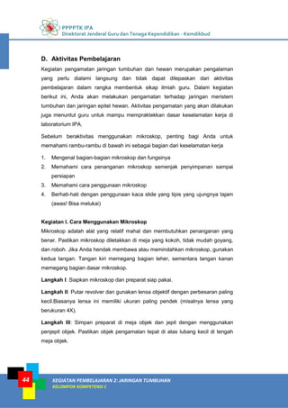 PPPPTK IPA
Direktorat Jenderal Guru dan Tenaga Kependidikan - Kemdikbud
KEGIATAN PEMBELAJARAN 2: JARINGAN TUMBUHAN
KELOMPOK KOMPETENSI C
44
D. Aktivitas Pembelajaran
Kegiatan pengamatan jaringan tumbuhan dan hewan merupakan pengalaman
yang perlu dialami langsung dan tidak dapat dilepaskan dari aktivitas
pembelajaran dalam rangka membentuk sikap ilmiah guru. Dalam kegiatan
berikut ini, Anda akan melakukan pengamatan terhadap jaringan meristem
tumbuhan dan jaringan epitel hewan. Aktivitas pengamatan yang akan dilakukan
juga menuntut guru untuk mampu mempraktekkan dasar keselamatan kerja di
laboratorium IPA.
Sebelum beraktivitas menggunakan mikroskop, penting bagi Anda untuk
memahami rambu-rambu di bawah ini sebagai bagian dari keselamatan kerja
1. Mengenal bagian-bagian mikroskop dan fungsinya
2. Memahami cara penanganan mikroskop semenjak penyimpanan sampai
persiapan
3. Memahami cara penggunaan mikroskop
4. Berhati-hati dengan penggunaan kaca slide yang tipis yang ujungnya tajam
(awas! Bisa melukai)
Kegiatan I. Cara Menggunakan Mikroskop
Mikroskop adalah alat yang relatif mahal dan membutuhkan penanganan yang
benar. Pastikan mikroskop diletakkan di meja yang kokoh, tidak mudah goyang,
dan roboh. Jika Anda hendak membawa atau memindahkan mikroskop, gunakan
kedua tangan. Tangan kiri memegang bagian leher, sementara tangan kanan
memegang bagian dasar mikroskop.
Langkah I: Siapkan mikroskop dan preparat siap pakai.
Langkah II: Putar revolver dan gunakan lensa objektif dengan perbesaran paling
kecil.Biasanya lensa ini memiliki ukuran paling pendek (misalnya lensa yang
berukuran 4X).
Langkah III: Simpan preparat di meja objek dan jepit dengan menggunakan
penjepit objek. Pastikan objek pengamatan tepat di atas lubang kecil di tengah
meja objek.
 