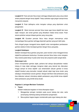 LISTRIK untuk SMP
KEGIATAN PEMBELAJARAN 2: JARINGAN TUMBUHAN
KELOMPOK KOMPETENSI C
Modul Guru Pembelajar
Mata Pembelajaran Biologi SMA
45
Langkah IV: Putar pemutar fokus kasar sehingga didapat jarak yang cukup dekat
antara preparat dengan lensa objektif. Tetap usahakan agar jangan sampai lensa
menyentuh preparat.
Langkah V: Putar diafragma untuk mengatur cahaya yang diperlukan untuk
pengamatan.
Langkah VI: Mulai memutar pemutar fokus kasar agar lensa objektif dan kaca
objek menjauh, dan amati gambar yang dihasilkan melalui lensa okuler. Putar
secara perlahan sampai didapat gambar yang cukup jelas.
Langkah VII: Gunakan pemutar fokus halus dengan memutarnya untuk
mempertegas fokus gambar sehingga diperoleh gambar yang jauh lebih jelas.
Perlu diingat! jangan mengganti lensa objektif untuk meningkatkan pembesaran
gambar sebelum Anda mendapat gambar dengan fokus yang jelas.
Langkah Kedelapan:
Setelah mendapat fokus gambar yang baik, putar revolver untuk mengganti lensa
objektif ke perbesaran berikutnya. Gunakan pemutar fokus halus untuk mengatur
fokus karena pada tahap ini jarak antar lensa dan preparat sudah sangat dekat.
Keterangan Lain:
Untuk memperbesar gambar objek, pertama kali cahaya diproyeksikan melalui
lubang di meja objek sehingga mengenai objek yang diamati lalu diteruskan
hingga sampai ke lensa objektif. Lalu terbentuklah sebuah gambar di lensa
objektif tersebut yang kemudian menjadi sebuah objek bagi lensa okuler yang
sekaligus memperbesar ukuran gambar. Dengan demikian total perbesaran yang
bisa dilakukan sebuah mikroskop adalah perbesaran yang dimiliki lensa objektif
dikali perbesaran yang dimiliki lensa okuler.
Kegiatan II. Jaringan Meristem Tumbuhan
I. Tujuan
Setelah melakukan kegiatan ini Anda diharapkan dapat :
1. Menggambar jaringan meristem pada pucuk batang dan akar, serta
penampang melintang batang berdasarkan pengamatan.
2. Menunjukkan bagian-bagian meristematik pada organ batang dan akar.
 