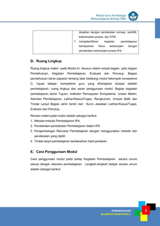 LISTRIK untuk SMP
PENDAHULUAN
KELOMPOK KOMPETENSI C
Modul Guru Pembelajar
Mata pelajaran Biologi SMA
3
disajikan dengan pendekatan konsep, saintifik,
keterampilan proses, dan STM;
7. mengidentifikasi kegiatan pembelajaran
berdasarkan fokus ketrampilan dengan
pendekatan ketrampilan proses IPA.
D. Ruang Lingkup
Ruang lingkup materi pada Modul ini disusun dalam empat bagian, yaitu bagian
Pendahuluan, Kegiatan Pembelajaran, Evaluasi dan Penutup. Bagian
pendahuluan berisi paparan tentang latar belakang modul kelompok kompetensi
C, tujuan belajar, kompetensi guru yang diharapkan dicapai setelah
pembelajaran, ruang lingkup dan saran penggunaan modul. Bagian kegiatan
pembelajaran berisi Tujuan, Indikator Pencapaian Kompetensi, Uraian Materi,
Aktivitas Pembelajaran, Latihan/Kasus/Tugas, Rangkuman, Umpan Balik dan
Tindak Lanjut Bagian akhir terdiri dari Kunci Jawaban Latihan/Kasus/Tugas,
Evaluasi dan Penutup.
Rincian materi pada modul adalah sebagai berikut:
1. Metode-metode Pembelajaran IPA.
2. Pendekatan-pendekatan Pembelajaran dalam IPA
3. Pengembangan Rencana Pembelajaran dengan menggunakan metode dan
pendekatan yang dipilih
4. Tindak lanjut pembelajaran berdasarkan hasil penilaian.
E. Cara Penggunaan Modul
Cara penggunaan modul pada setiap Kegiatan Pembelajaran secara umum
sesuai dengan skenario pembelajaran. Langkah-langkah belajar secara umum
adalah sebagai berikut.
 